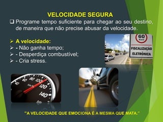VELOCIDADE SEGURA
 Programe tempo suficiente para chegar ao seu destino,
de maneira que não precise abusar da velocidade.
 A velocidade:
 - Não ganha tempo;
 - Desperdiça combustível;
 - Cria stress.
“A VELOCIDADE QUE EMOCIONA É A MESMA QUE MATA.”
 