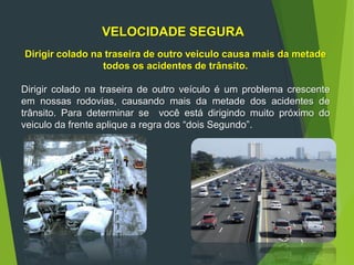 VELOCIDADE SEGURA
Dirigir colado na traseira de outro veiculo causa mais da metade
todos os acidentes de trânsito.
Dirigir colado na traseira de outro veículo é um problema crescente
em nossas rodovias, causando mais da metade dos acidentes de
trânsito. Para determinar se você está dirigindo muito próximo do
veiculo da frente aplique a regra dos “dois Segundo”.
 