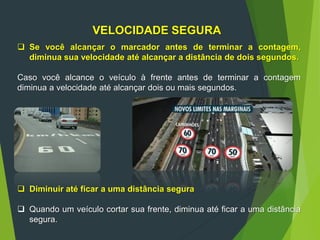 VELOCIDADE SEGURA
 Se você alcançar o marcador antes de terminar a contagem,
diminua sua velocidade até alcançar a distância de dois segundos.
Caso você alcance o veículo à frente antes de terminar a contagem
diminua a velocidade até alcançar dois ou mais segundos.
 Diminuir até ficar a uma distância segura
 Quando um veículo cortar sua frente, diminua até ficar a uma distância
segura.
 