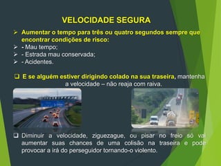VELOCIDADE SEGURA
 Aumentar o tempo para três ou quatro segundos sempre que
encontrar condições de risco:
 - Mau tempo;
 - Estrada mau conservada;
 - Acidentes.
 E se alguém estiver dirigindo colado na sua traseira, mantenha
a velocidade – não reaja com raiva.
 Diminuir a velocidade, ziguezague, ou pisar no freio só vai
aumentar suas chances de uma colisão na traseira e pode
provocar a irá do perseguidor tornando-o violento.
 
