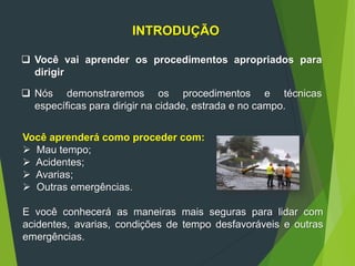 INTRODUÇÃO
 Você vai aprender os procedimentos apropriados para
dirigir
 Nós demonstraremos os procedimentos e técnicas
específicas para dirigir na cidade, estrada e no campo.
Você aprenderá como proceder com:
 Mau tempo;
 Acidentes;
 Avarias;
 Outras emergências.
E você conhecerá as maneiras mais seguras para lidar com
acidentes, avarias, condições de tempo desfavoráveis e outras
emergências.
 