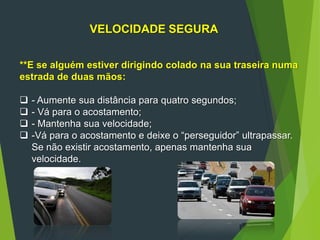 51
VELOCIDADE SEGURA
**E se alguém estiver dirigindo colado na sua traseira numa
estrada de duas mãos:
 - Aumente sua distância para quatro segundos;
 - Vá para o acostamento;
 - Mantenha sua velocidade;
 -Vá para o acostamento e deixe o “perseguidor” ultrapassar.
Se não existir acostamento, apenas mantenha sua
velocidade.
 