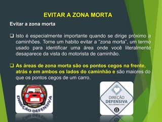 EVITAR A ZONA MORTA
Evitar a zona morta
 Isto é especialmente importante quando se dirige próximo a
caminhões. Torne um habito evitar a “zona morta”, um termo
usado para identificar uma área onde você literalmente
desaparece da vista do motorista de caminhão.
 As áreas de zona morta são os pontos cegos na frente,
atrás e em ambos os lados do caminhão e são maiores do
que os pontos cegos de um carro.
 