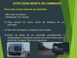 EVITE ZONA MORTA DE CAMINHÃO
Para evitar a zona morta de um caminhão:
- Não colar na traseira;
- Ultrapassar com cautela.
 Viaje sempre há vários carros de distância de um
caminhão.
 Não cole na traseira e ultrapasse com cautela.
 Entrar na frente de um caminhão imediatamente a
ultrapassagem é perigoso porque leva mais tempo para o
caminhão conseguir frear com segurança.
 