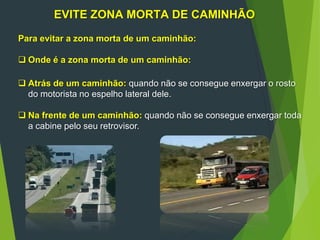 EVITE ZONA MORTA DE CAMINHÃO
Para evitar a zona morta de um caminhão:
 Onde é a zona morta de um caminhão:
 Atrás de um caminhão: quando não se consegue enxergar o rosto
do motorista no espelho lateral dele.
 Na frente de um caminhão: quando não se consegue enxergar toda
a cabine pelo seu retrovisor.
 