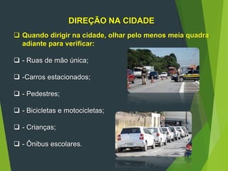 DIREÇÃO NA CIDADE
 Quando dirigir na cidade, olhar pelo menos meia quadra
adiante para verificar:
 - Ruas de mão única;
 -Carros estacionados;
 - Pedestres;
 - Bicicletas e motocicletas;
 - Crianças;
 - Ônibus escolares.
 