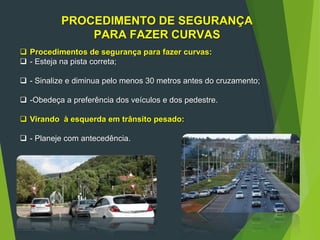 PROCEDIMENTO DE SEGURANÇA
PARA FAZER CURVAS
 Procedimentos de segurança para fazer curvas:
 - Esteja na pista correta;
 - Sinalize e diminua pelo menos 30 metros antes do cruzamento;
 -Obedeça a preferência dos veículos e dos pedestre.
 Virando à esquerda em trânsito pesado:
 - Planeje com antecedência.
 