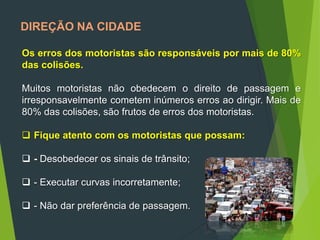 DIREÇÃO NA CIDADE
Os erros dos motoristas são responsáveis por mais de 80%
das colisões.
Muitos motoristas não obedecem o direito de passagem e
irresponsavelmente cometem inúmeros erros ao dirigir. Mais de
80% das colisões, são frutos de erros dos motoristas.
 Fique atento com os motoristas que possam:
 - Desobedecer os sinais de trânsito;
 - Executar curvas incorretamente;
 - Não dar preferência de passagem.
 