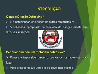 INTRODUÇÃO
O que é Direção Defensiva?
 É a antecipação das ações de outros motoristas e:
 A aplicação apropriada de técnicas de direção diante das
diversas situações.
Por que tornar-se um motorista defensivo?
 Porque é impossível prever o que os outros motoristas vão
fazer;
 Para proteger a sua vida e a de seus passageiros.
 