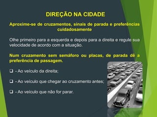 DIREÇÃO NA CIDADE
Aproxime-se de cruzamentos, sinais de parada e preferências
cuidadosamente
Olhe primeiro para a esquerda e depois para a direita e regule sua
velocidade de acordo com a situação.
Num cruzamento sem semáforo ou placas, de parada dê a
preferência de passagem.
 - Ao veículo da direita;
 - Ao veículo que chegar ao cruzamento antes;
 - Ao veículo que não for parar.
 