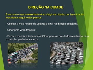 DIREÇÃO NA CIDADE
É comum o usar a marcha à ré ao dirigir na cidade, por isso é muito
importante seguir estes passos:
- Colocar a mão no alto do volante e girar na direção desejada.
- Olhar pelo vidro traseiro;
- Fazer a manobra lentamente. Olhar para os dois lados atentando para
o meio fio, pedestre e carros.
 