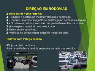 DIREÇÃO EM RODOVIAS
 Para entrar numa rodovia:
 - Sinalize e acelere na mesma velocidade do tráfego;
 - Procure uma brecha e junte-se ao tráfego no ponto mais seguro.
 - Observe os outros motoristas que pretendem entrar na rodovia;
 Abra espaço reduzindo sua velocidade;
 Use a seta e espelhos;
 Verifique os pontos cegos antes de mudar de pista.
Rodovia com tráfego pesado
- Dirija na pista da direita;
- Use uma distância de dois segundos ou mais dos veículos.
 