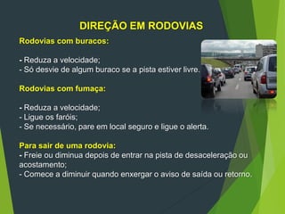 DIREÇÃO EM RODOVIAS
Rodovias com buracos:
- Reduza a velocidade;
- Só desvie de algum buraco se a pista estiver livre.
Rodovias com fumaça:
- Reduza a velocidade;
- Ligue os faróis;
- Se necessário, pare em local seguro e ligue o alerta.
Para sair de uma rodovia:
- Freie ou diminua depois de entrar na pista de desaceleração ou
acostamento;
- Comece a diminuir quando enxergar o aviso de saída ou retorno.
 