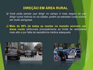 DIREÇÃO EM ÁREA RURAL
 Você pode pensar que dirigir no campo é mais seguro do que
dirigir numa rodovia ou na cidade, porém as estradas rurais podem
ser muito perigosas.
 Mais de 65% de todas as mortes no transito ocorrem nas
áreas rurais atribuíveis principalmente ao limite de velocidade
mais alto e por falta de assistência médica adequada.
 