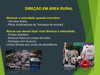 DIREÇÃO EM ÁREA RURAL
Diminuir a velocidade quando encontrar:
- Veículos lentos;
- Placa sinalizadoras de “travessia de animais”.
Riscos que devem fazer você diminuir a velocidade:
- Pontes estreitas;
- Buracos feitos por pneus de trator;
- Estradas com buracos;
Linhas férreas sem sinais de advertência.
 