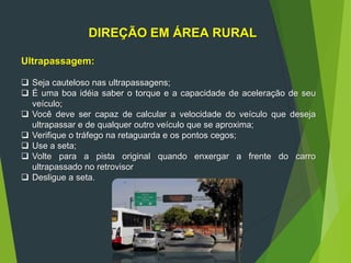 DIREÇÃO EM ÁREA RURAL
Ultrapassagem:
 Seja cauteloso nas ultrapassagens;
 É uma boa idéia saber o torque e a capacidade de aceleração de seu
veículo;
 Você deve ser capaz de calcular a velocidade do veículo que deseja
ultrapassar e de qualquer outro veículo que se aproxima;
 Verifique o tráfego na retaguarda e os pontos cegos;
 Use a seta;
 Volte para a pista original quando enxergar a frente do carro
ultrapassado no retrovisor
 Desligue a seta.
 