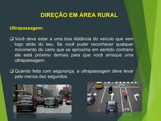 DIREÇÃO EM ÁREA RURAL
Ultrapassagem:
 Você deve estar a uma boa distância do veículo que vem
logo atrás do seu. Se você puder reconhecer qualquer
movimento do carro que se aproxima em sentido contrario
ele está próximo demais para que você arrisque uma
ultrapassagem.
 Quando feita com segurança, a ultrapassagem deve levar
pelo menos dez segundos.
 