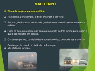 MAU TEMPO
 Dicas de segurança para neblina:
 Na neblina, por exemplo, é difícil enxergar e ser visto.
 Por isso, diminua sua velocidade gradualmente quando estiver em meio a
neblina.
 Pisar no freio de repente não dará ao motorista de trás tempo para reagir, o
que pode resultar em colisão.
 O mau tempo reduz a visibilidade aumenta o risco de acidentes e avarias
Seu tempo de reação e distância de frenagem
 são afetados também.
 
