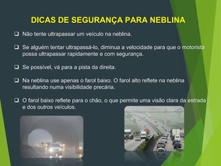 DICAS DE SEGURANÇA PARA NEBLINA
 Não tente ultrapassar um veículo na neblina.
 Se alguém tentar ultrapassá-lo, diminua a velocidade para que o motorista
possa ultrapassar rapidamente e com segurança.
 Se possível, vá para a pista da direita.
 Na neblina use apenas o farol baixo. O farol alto reflete na neblina
resultando numa visibilidade precária.
 O farol baixo reflete para o chão, o que permite uma visão clara da estrada
e dos outros veículos.
 