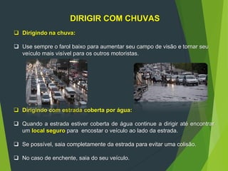DIRIGIR COM CHUVAS
 Dirigindo na chuva:
 Use sempre o farol baixo para aumentar seu campo de visão e tornar seu
veículo mais visível para os outros motoristas.
 Dirigindo com estrada coberta por água:
 Quando a estrada estiver coberta de água continue a dirigir até encontrar
um local seguro para encostar o veículo ao lado da estrada.
 Se possível, saia completamente da estrada para evitar uma colisão.
 No caso de enchente, saia do seu veículo.
 