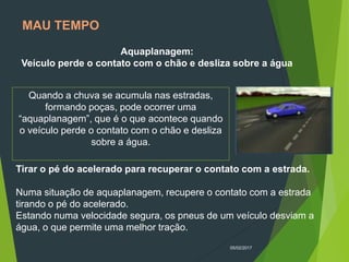 05/02/2017
MAU TEMPO
Aquaplanagem:
Veículo perde o contato com o chão e desliza sobre a água
Quando a chuva se acumula nas estradas,
formando poças, pode ocorrer uma
“aquaplanagem”, que é o que acontece quando
o veículo perde o contato com o chão e desliza
sobre a água.
Tirar o pé do acelerado para recuperar o contato com a estrada.
Numa situação de aquaplanagem, recupere o contato com a estrada
tirando o pé do acelerado.
Estando numa velocidade segura, os pneus de um veículo desviam a
água, o que permite uma melhor tração.
 