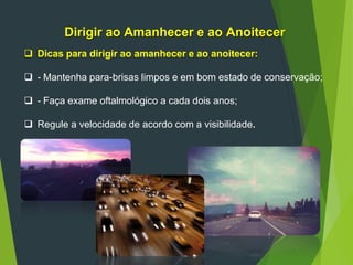 Dirigir ao Amanhecer e ao Anoitecer
 Dicas para dirigir ao amanhecer e ao anoitecer:
 - Mantenha para-brisas limpos e em bom estado de conservação;
 - Faça exame oftalmológico a cada dois anos;
 Regule a velocidade de acordo com a visibilidade.
 