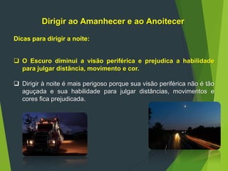 Dirigir ao Amanhecer e ao Anoitecer
Dicas para dirigir a noite:
 O Escuro diminui a visão periférica e prejudica a habilidade
para julgar distância, movimento e cor.
 Dirigir à noite é mais perigoso porque sua visão periférica não é tão
aguçada e sua habilidade para julgar distâncias, movimentos e
cores fica prejudicada.
 