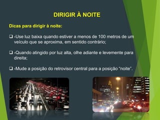 DIRIGIR À NOITE
Dicas para dirigir à noite:
 -Use luz baixa quando estiver a menos de 100 metros de um
veículo que se aproxima, em sentido contrário;
 -Quando atingido por luz alta, olhe adiante e levemente para
direita;
 -Mude a posição do retrovisor central para a posição “noite”.
 