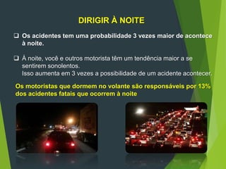 DIRIGIR À NOITE
 Os acidentes tem uma probabilidade 3 vezes maior de acontece
à noite.
 À noite, você e outros motorista têm um tendência maior a se
sentirem sonolentos.
Isso aumenta em 3 vezes a possibilidade de um acidente acontecer.
Os motoristas que dormem no volante são responsáveis por 13%
dos acidentes fatais que ocorrem à noite
 