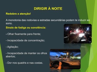 84
DIRIGIR À NOITE
Redobre a atenção!
A monotonia das rodovias e estradas secundárias podem te induzir ao
sono.
Sinais de fadiga ou sonolência:
- Olhar fixamente para frente;
- Incapacidade de concentração;
- Agitação;
- Incapacidade de manter os olhos
abertos;
- Dor nos quadris e nas costas.
 