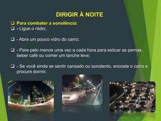 DIRIGIR À NOITE
 Para combater a sonolência:
 - Ligue o rádio;
 - Abra um pouco vidro do carro;
 - Pare pelo menos uma vez a cada hora para esticar as pernas,
beber café ou comer um lanche leve;
 - Se você ainda se sentir cansado ou sonolento, encoste o carro e
procure dormir.
 