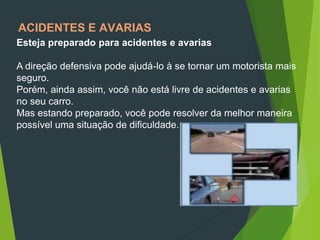 ACIDENTES E AVARIAS
Esteja preparado para acidentes e avarias
A direção defensiva pode ajudá-lo à se tornar um motorista mais
seguro.
Porém, ainda assim, você não está livre de acidentes e avarias
no seu carro.
Mas estando preparado, você pode resolver da melhor maneira
possível uma situação de dificuldade.
 