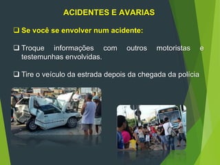 ACIDENTES E AVARIAS
 Se você se envolver num acidente:
 Troque informações com outros motoristas e
testemunhas envolvidas.
 Tire o veículo da estrada depois da chegada da polícia
 