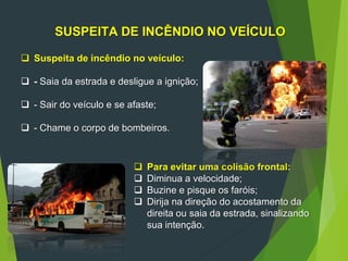 96
SUSPEITA DE INCÊNDIO NO VEÍCULO
 Suspeita de incêndio no veículo:
 - Saia da estrada e desligue a ignição;
 - Sair do veículo e se afaste;
 - Chame o corpo de bombeiros.
 Para evitar uma colisão frontal:
 Diminua a velocidade;
 Buzine e pisque os faróis;
 Dirija na direção do acostamento da
direita ou saia da estrada, sinalizando
sua intenção.
 