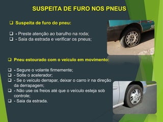 97
-
SUSPEITA DE FURO NOS PNEUS
 Suspeita de furo do pneu:
 - Preste atenção ao barulho na roda;
 - Saia da estrada e verificar os pneus;
 Pneu estourado com o veículo em movimento:
 - Segure o volante firmemente;
 - Solte o acelerador;
 - Se o veículo derrapar, deixar o carro ir na direção
da derrapagem;
 - Não use os freios até que o veículo esteja sob
controle;
 - Saia da estrada.
 