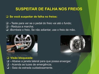 SUSPEITAR DE FALHA NOS FREIOS
 Se você suspeitar de falha no freios:
 - Teste para ver se o pedal do freio vai até o fundo;
 - Reduza a marcha;
 -Bombeie o freio. Se não adiantar, use o freio de mão.
 Visão bloqueada:
 - Abaixe a janela lateral para que possa enxergar;
 - Acenda as luzes de emergência;
 - Saia da estrada cuidadosamente.
 
