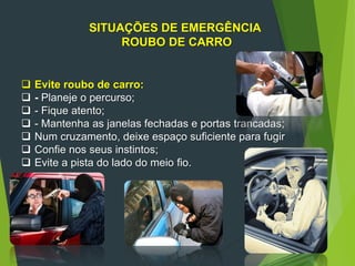 SITUAÇÕES DE EMERGÊNCIA
ROUBO DE CARRO
 Evite roubo de carro:
 - Planeje o percurso;
 - Fique atento;
 - Mantenha as janelas fechadas e portas trancadas;
 Num cruzamento, deixe espaço suficiente para fugir
 Confie nos seus instintos;
 Evite a pista do lado do meio fio.
 
