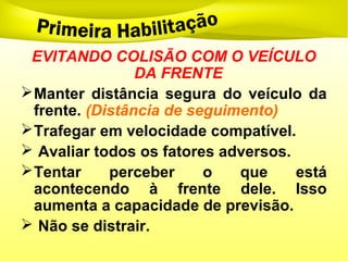 EVITANDO COLISÃO COM O VEÍCULO
DA FRENTE
Manter distância segura do veículo da
frente. (Distância de seguimento)
Trafegar em velocidade compatível.
 Avaliar todos os fatores adversos.
Tentar perceber o que está
acontecendo à frente dele. Isso
aumenta a capacidade de previsão.
 Não se distrair.
 
