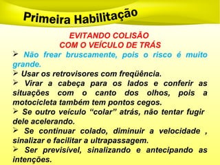 EVITANDO COLISÃO
COM O VEÍCULO DE TRÁS
 Não frear bruscamente, pois o risco é muito
grande.
 Usar os retrovisores com freqüência.
 Virar a cabeça para os lados e conferir as
situações com o canto dos olhos, pois a
motocicleta também tem pontos cegos.
 Se outro veículo “colar” atrás, não tentar fugir
dele acelerando.
 Se continuar colado, diminuir a velocidade ,
sinalizar e facilitar a ultrapassagem.
 Ser previsível, sinalizando e antecipando as
intenções.
 