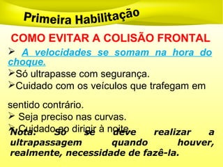  A velocidades se somam na hora do
choque.
Só ultrapasse com segurança.
Cuidado com os veículos que trafegam em
sentido contrário.
 Seja preciso nas curvas.
 Cuidado ao dirigir à noite.
COMO EVITAR A COLISÃO FRONTAL
Nota: Só se deve realizar a
ultrapassagem quando houver,
realmente, necessidade de fazê-la.
 