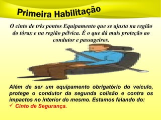 O cinto de três pontos Equipamento que se ajusta na região
do tórax e na região pélvica. É o que dá mais proteção ao
condutor e passageiros.
Além de ser um equipamento obrigatório do veículo,
protege o condutor da segunda colisão e contra os
impactos no interior do mesmo. Estamos falando do:
 Cinto de Segurança.
 