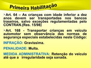 Art. 64 – As crianças com idade inferior a dez
anos devem ser transportadas nos bancos
traseiros, salvo exceções regulamentadas pelo
CONTRAN.(Res. 15/98)
Art. 168 - Transportar crianças em veículo
automotor sem observância das normas de
segurança especiais estabelecidas neste Código:
INFRAÇÃO: Gravíssima.
PENALIDADE: Multa.
MEDIDA ADMINISTRATIVA: Retenção do veículo
até que a irregularidade seja sanada.
 