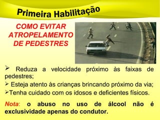  Reduza a velocidade próximo às faixas de
pedestres;
 Esteja atento às crianças brincando próximo da via;
Tenha cuidado com os idosos e deficientes físicos.
COMO EVITAR
ATROPELAMENTO
DE PEDESTRES
Nota: o abuso no uso de álcool não é
exclusividade apenas do condutor.
 