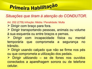 Situações que tiram à atenção do CONDUTOR.
Art. 252 (CTB) Infração: Média / Penalidade: Multa
 Dirigir com braço para fora.
 Dirigir transportando pessoas, animais ou volume
à sua esquerda ou entre braços e pernas.
 Dirigir com incapacidade física ou mental
temporária que comprometa a segurança no
trânsito.
 Dirigir usando calçado que não se firme nos pés
ou que comprometa a utilização dos pedais.
 Dirigir utilizando – se de fones nos ouvidos
conectados a aparelhagem sonora ou de telefone
celular.
 