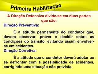 A Direção Defensiva divide-se em duas partes
que são:
Direção Preventiva:
É a atitude permanente do condutor que,
deverá observar, prever e decidir sobre as
condições do trânsito, evitando assim envolver-
se em acidentes.
Direção Corretiva:
É a atitude que o condutor deverá adotar ao
se defrontar com a possibilidade de acidentes,
corrigindo uma situação não prevista.
 