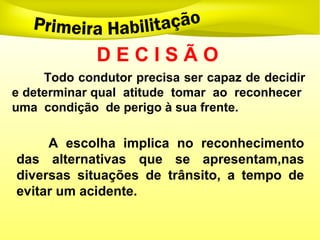D E C I S Ã O
Todo condutor precisa ser capaz de decidir
e determinar qual atitude tomar ao reconhecer
uma condição de perigo à sua frente.
A escolha implica no reconhecimento
das alternativas que se apresentam,nas
diversas situações de trânsito, a tempo de
evitar um acidente.
 