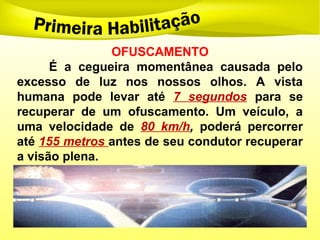 OFUSCAMENTO
É a cegueira momentânea causada pelo
excesso de luz nos nossos olhos. A vista
humana pode levar até 7 segundos para se
recuperar de um ofuscamento. Um veículo, a
uma velocidade de 80 km/h, poderá percorrer
até 155 metros antes de seu condutor recuperar
a visão plena.
 