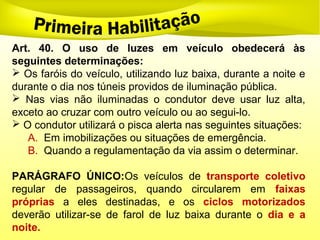 Art. 40. O uso de luzes em veículo obedecerá às
seguintes determinações:
 Os faróis do veículo, utilizando luz baixa, durante a noite e
durante o dia nos túneis providos de iluminação pública.
 Nas vias não iluminadas o condutor deve usar luz alta,
exceto ao cruzar com outro veículo ou ao segui-lo.
 O condutor utilizará o pisca alerta nas seguintes situações:
A. Em imobilizações ou situações de emergência.
B. Quando a regulamentação da via assim o determinar.
PARÁGRAFO ÚNICO:Os veículos de transporte coletivo
regular de passageiros, quando circularem em faixas
próprias a eles destinadas, e os ciclos motorizados
deverão utilizar-se de farol de luz baixa durante o dia e a
noite.
 