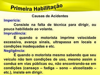 Causas de Acidentes
Imperícia:
Consiste na falta de técnica para dirigir, ou
pouca habilidade ao volante.
Imprudência:
É quando o motorista imprime velocidade
excessiva, avança sinais, ultrapassa em locais e
condições inadequadas e etc.
Negligência:
É quando o motorista mesmo sabendo que seu
veículo não tem condições de uso, mesmo assim o
conduz em vias públicas ou, não encontrando-se em
condições (cansaço – fadiga – sono – alcoolizado –
etc.), insiste em dirigir.
 