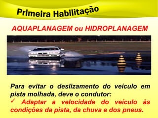 AQUAPLANAGEM ou HIDROPLANAGEM
Para evitar o deslizamento do veículo em
pista molhada, deve o condutor:
 Adaptar a velocidade do veículo às
condições da pista, da chuva e dos pneus.
 